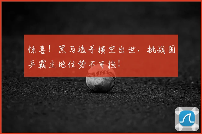 惊喜！黑马选手横空出世，挑战国乒霸主地位势不可挡！