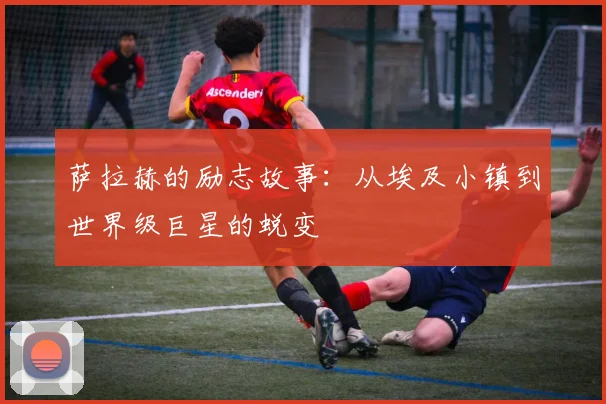 萨拉赫的励志故事:从埃及小镇到世界级巨星的蜕变