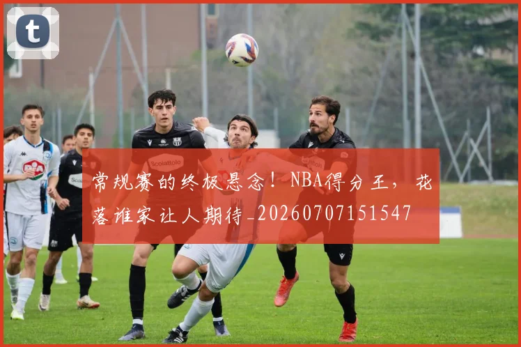 常规赛的终极悬念！NBA得分王，花落谁家让人期待_20260707151547