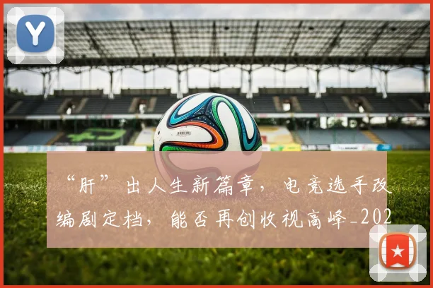 “肝”出人生新篇章，电竞选手改编剧定档，能否再创收视高峰_20260702172944