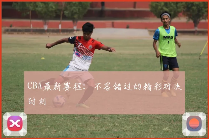 CBA最新赛程:不容错过的精彩对决时刻