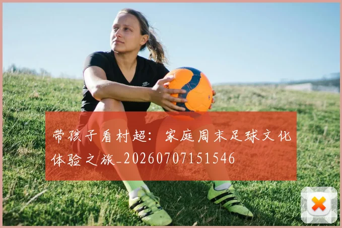 带孩子看村超：家庭周末足球文化体验之旅_20260707151546