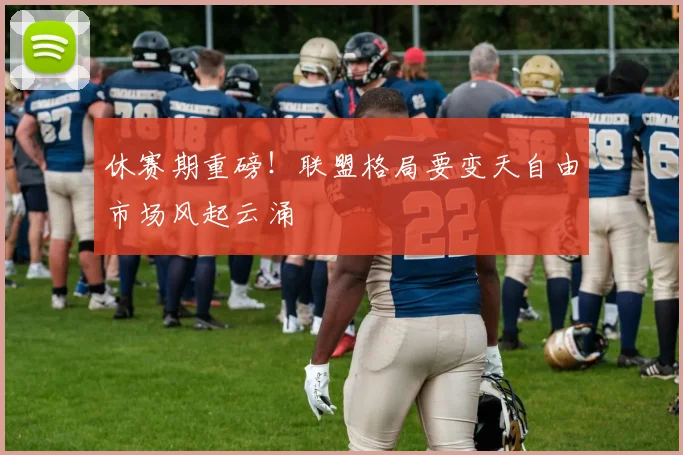 休赛期重磅！联盟格局要变天自由市场风起云涌