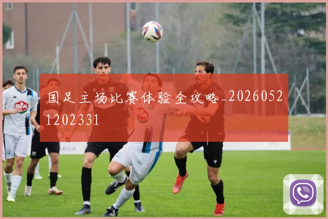 国足主场比赛体验全攻略_20260521202331