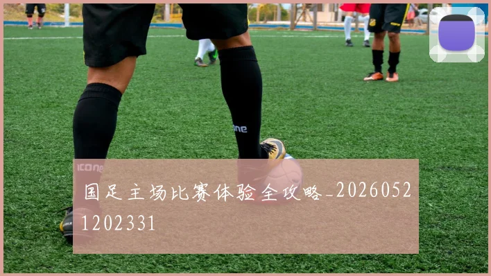 国足主场比赛体验全攻略_20260521202331